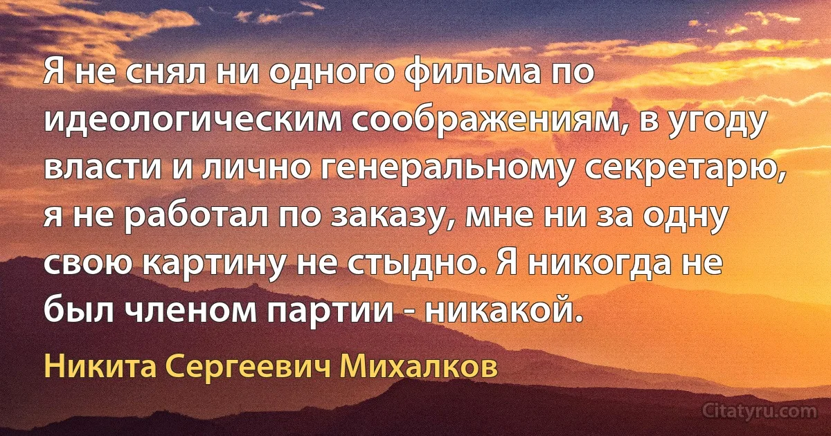 Я не снял ни одного фильма по идеологическим соображениям, в угоду власти и лично генеральному секретарю, я не работал по заказу, мне ни за одну свою картину не стыдно. Я никогда не был членом партии - никакой. (Никита Сергеевич Михалков)