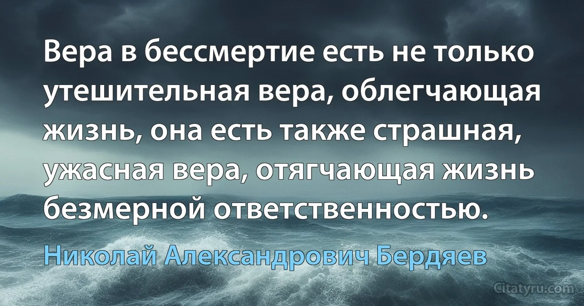 Вера в бессмертие есть не только утешительная вера, облегчающая жизнь, она есть также страшная, ужасная вера, отягчающая жизнь безмерной ответственностью. (Николай Александрович Бердяев)