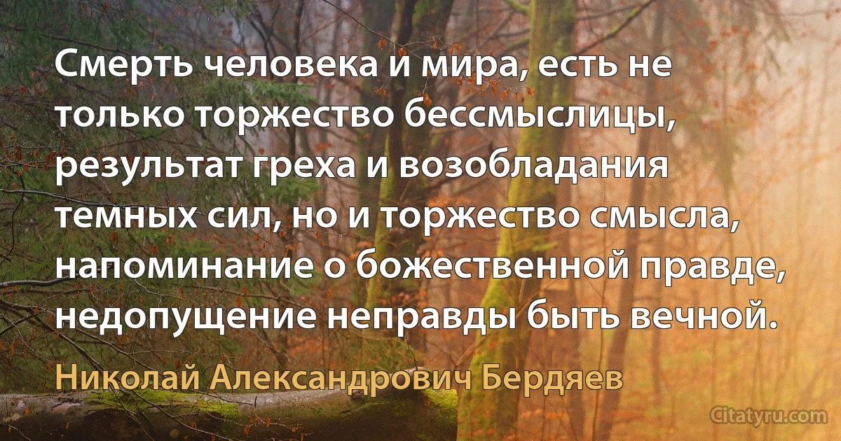 Смерть человека и мира, есть не только торжество бессмыслицы, результат греха и возобладания темных сил, но и торжество смысла, напоминание о божественной правде, недопущение неправды быть вечной. (Николай Александрович Бердяев)