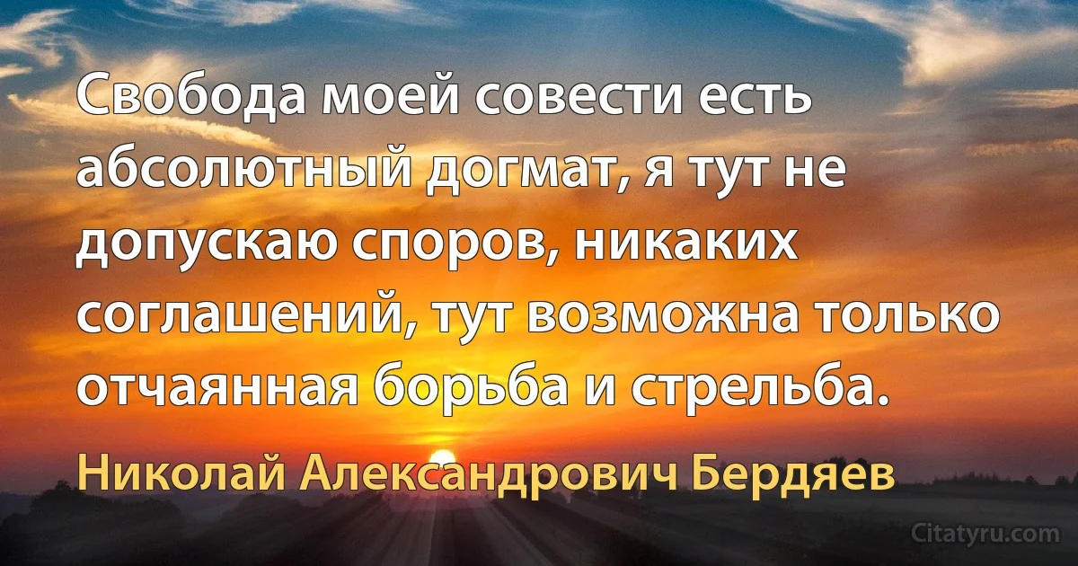 Свобода моей совести есть абсолютный догмат, я тут не допускаю споров, никаких соглашений, тут возможна только отчаянная борьба и стрельба. (Николай Александрович Бердяев)