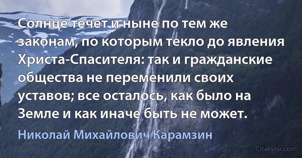 Солнце течет и ныне по тем же законам, по которым текло до явления Христа-Спасителя: так и гражданские общества не переменили своих уставов; все осталось, как было на Земле и как иначе быть не может. (Николай Михайлович Карамзин)