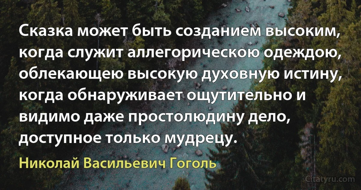 Сказка может быть созданием высоким, когда служит аллегорическою одеждою, облекающею высокую духовную истину, когда обнаруживает ощутительно и видимо даже простолюдину дело, доступное только мудрецу. (Николай Васильевич Гоголь)