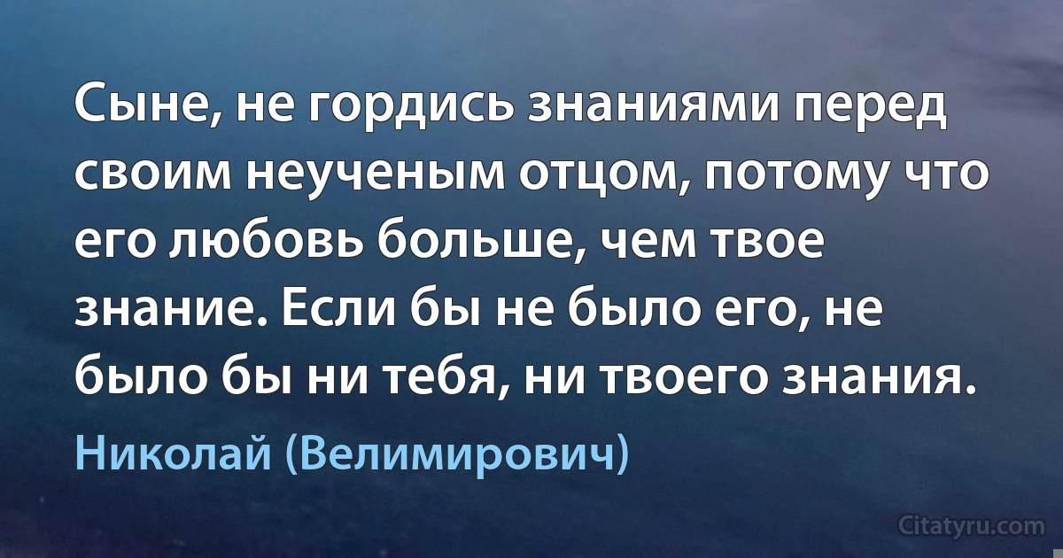 Сыне, не гордись знаниями перед своим неученым отцом, потому что его любовь больше, чем твое знание. Если бы не было его, не было бы ни тебя, ни твоего знания. (Николай (Велимирович))