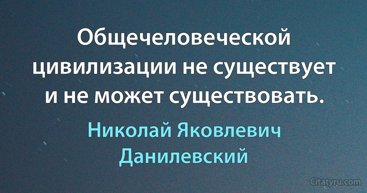 Общечеловеческой цивилизации не существует и не может существовать. (Николай Яковлевич Данилевский)