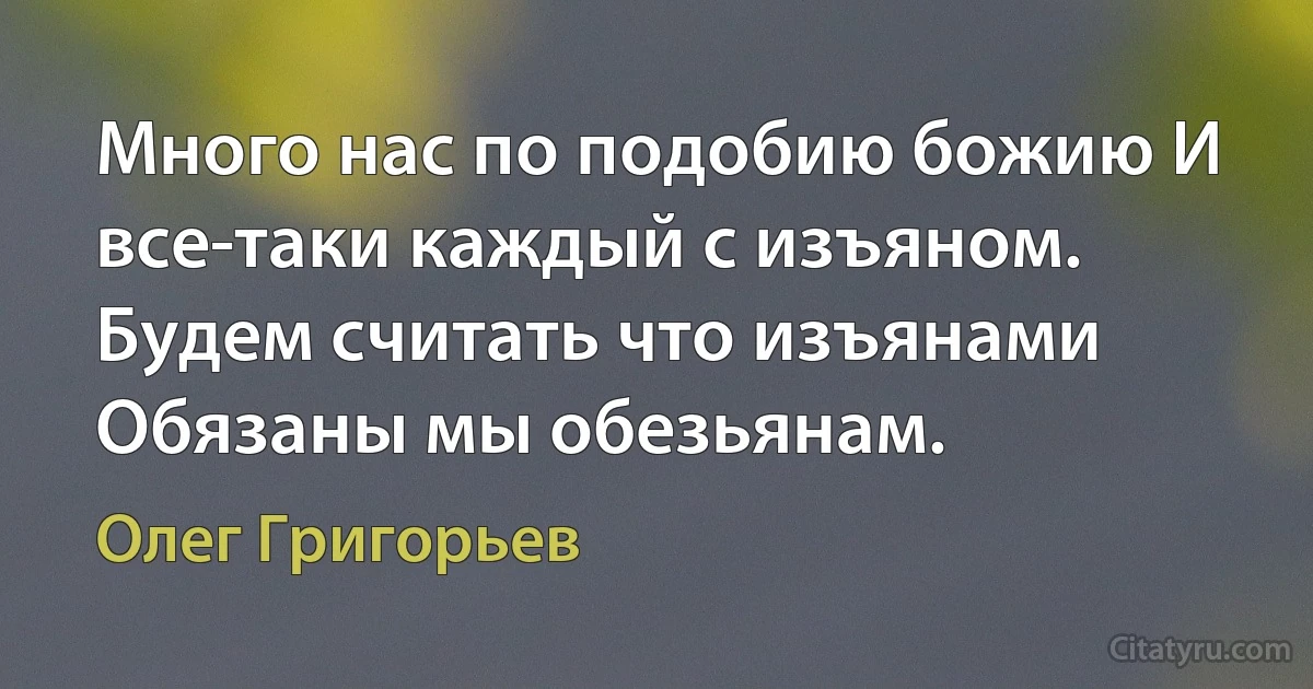 Много нас по подобию божию И все-таки каждый с изъяном. Будем считать что изъянами Обязаны мы обезьянам. (Олег Григорьев)