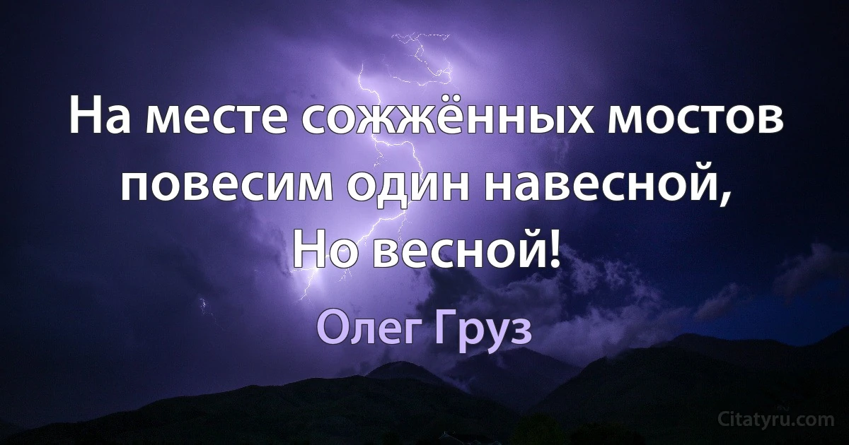 На месте сожжённых мостов повесим один навесной,
Но весной! (Олег Груз)