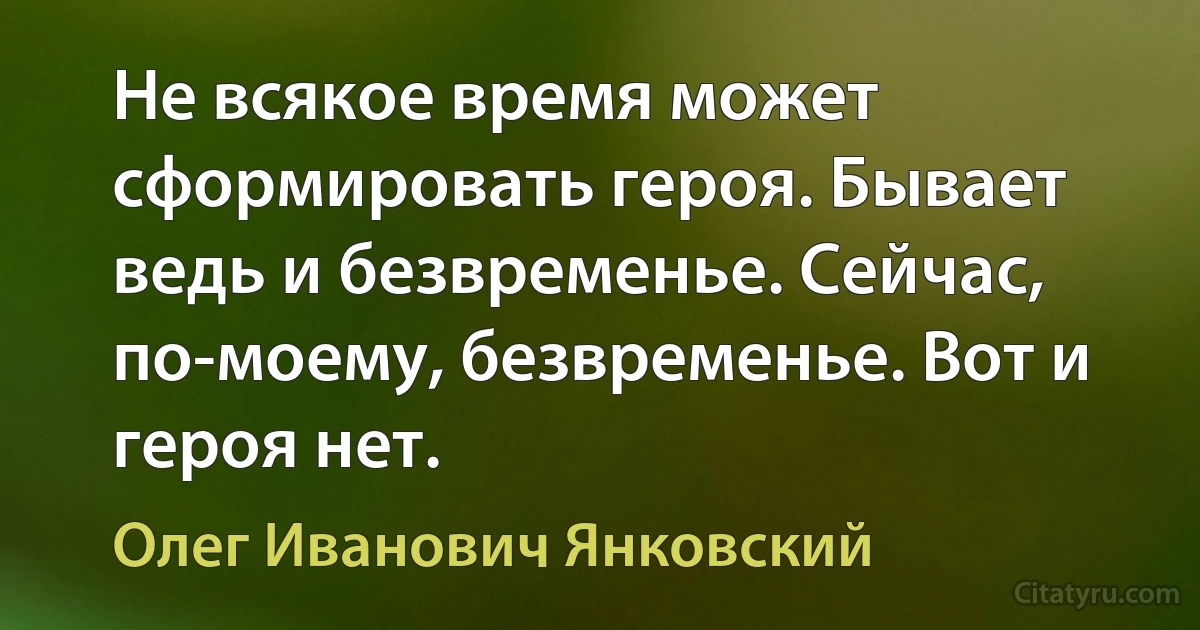 Не всякое время может сформировать героя. Бывает ведь и безвременье. Сейчас, по-моему, безвременье. Вот и героя нет. (Олег Иванович Янковский)