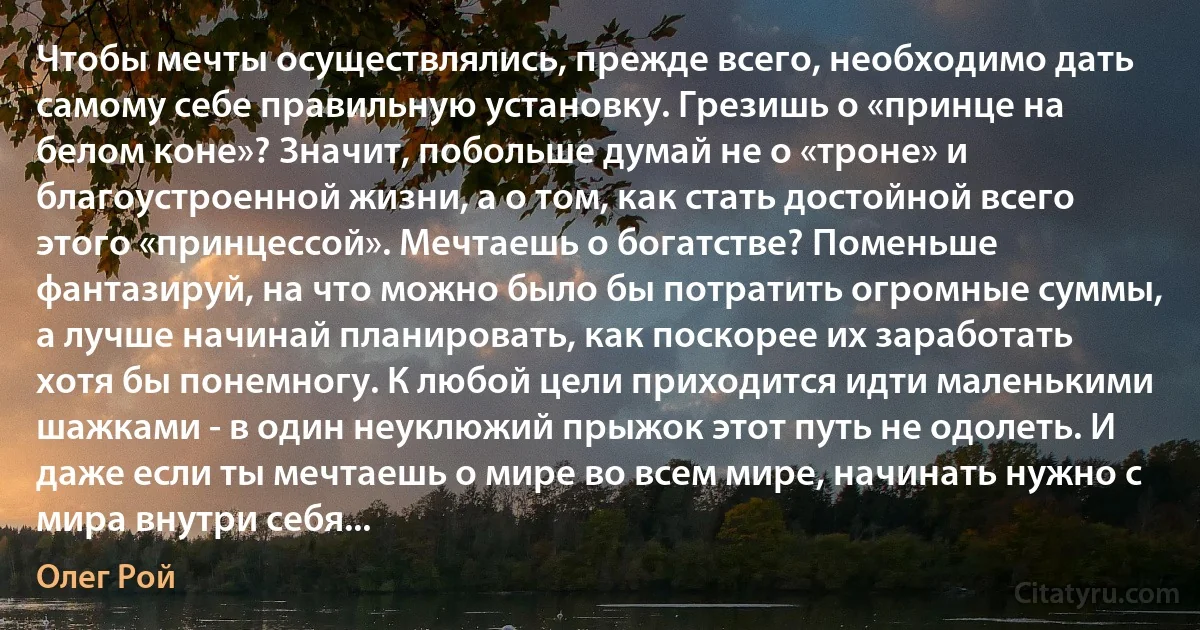 Чтобы мечты осуществлялись, прежде всего, необходимо дать самому себе правильную установку. Грезишь о «принце на белом коне»? Значит, побольше думай не о «троне» и благоустроенной жизни, а о том, как стать достойной всего этого «принцессой». Мечтаешь о богатстве? Поменьше фантазируй, на что можно было бы потратить огромные суммы, а лучше начинай планировать, как поскорее их заработать хотя бы понемногу. К любой цели приходится идти маленькими шажками - в один неуклюжий прыжок этот путь не одолеть. И даже если ты мечтаешь о мире во всем мире, начинать нужно с мира внутри себя... (Олег Рой)