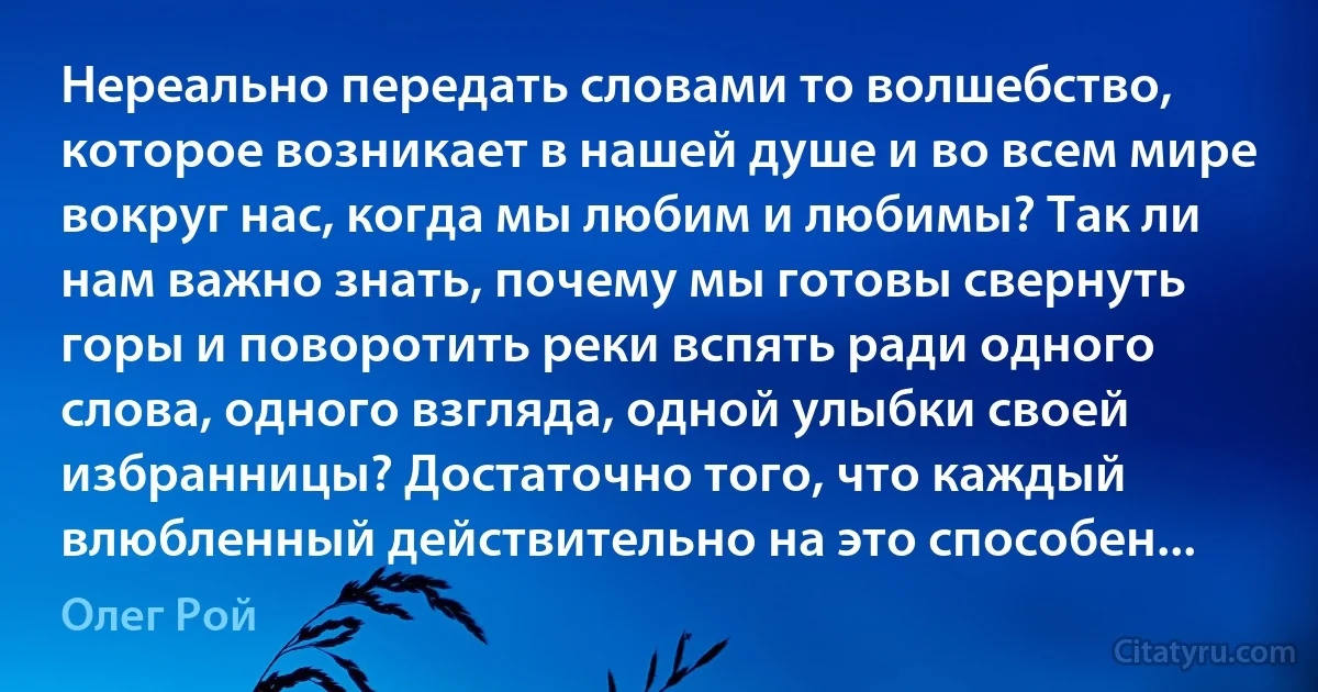 Нереально передать словами то волшебство, которое возникает в нашей душе и во всем мире вокруг нас, когда мы любим и любимы? Так ли нам важно знать, почему мы готовы свернуть горы и поворотить реки вспять ради одного слова, одного взгляда, одной улыбки своей избранницы? Достаточно того, что каждый влюбленный действительно на это способен... (Олег Рой)