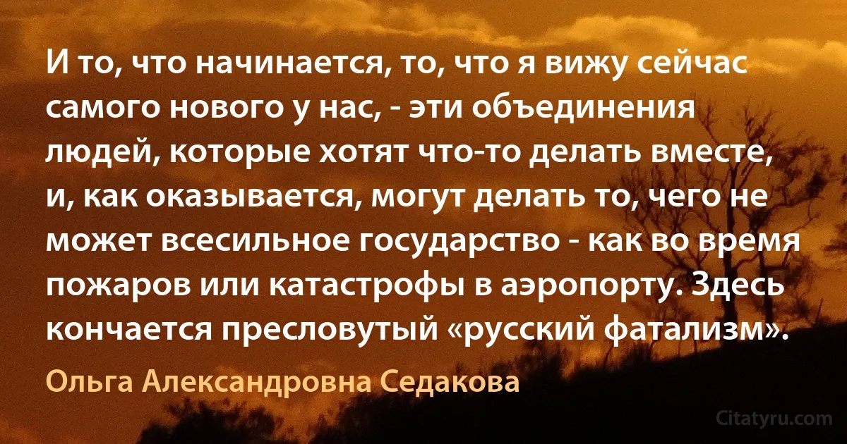 И то, что начинается, то, что я вижу сейчас самого нового у нас, - эти объединения людей, которые хотят что-то делать вместе, и, как оказывается, могут делать то, чего не может всесильное государство - как во время пожаров или катастрофы в аэропорту. Здесь кончается пресловутый «русский фатализм». (Ольга Александровна Седакова)