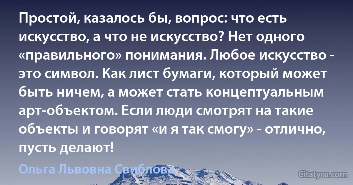 Простой, казалось бы, вопрос: что есть искусство, а что не искусство? Нет одного «правильного» понимания. Любое искусство - это символ. Как лист бумаги, который может быть ничем, а может стать концептуальным арт-объектом. Если люди смотрят на такие объекты и говорят «и я так смогу» - отлично, пусть делают! (Ольга Львовна Свиблова)