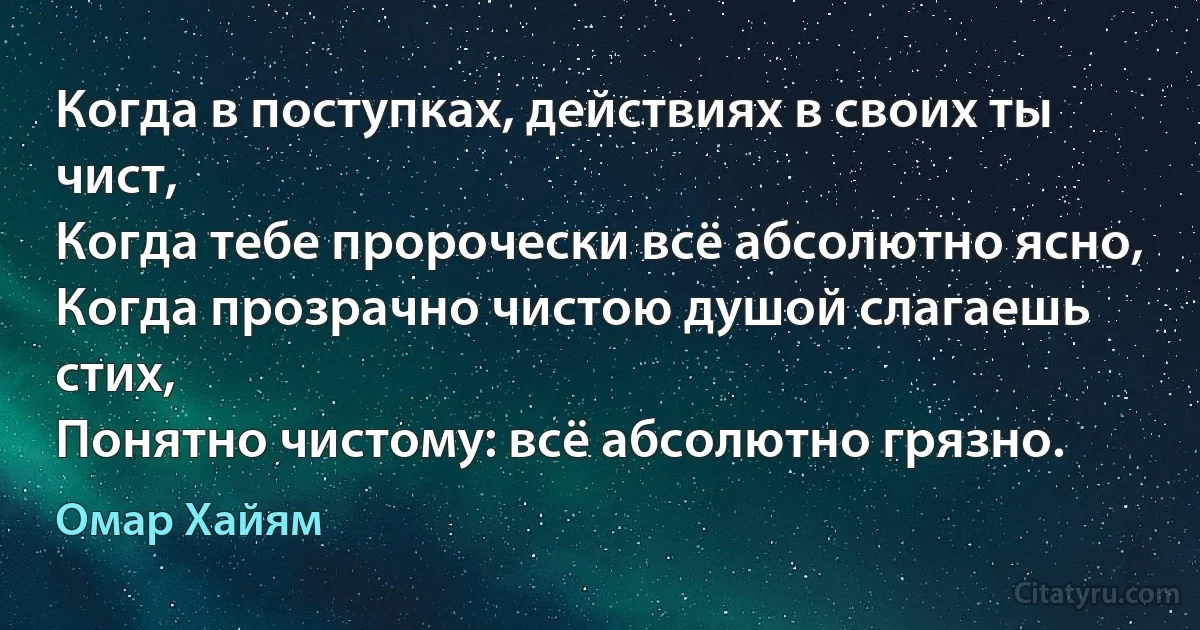 Когда в поступках, действиях в своих ты чист,
Когда тебе пророчески всё абсолютно ясно,
Когда прозрачно чистою душой слагаешь стих,
Понятно чистому: всё абсолютно грязно. (Омар Хайям)