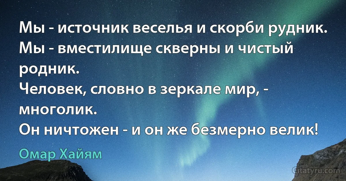 Мы - источник веселья и скорби рудник.
Мы - вместилище скверны и чистый родник.
Человек, словно в зеркале мир, - многолик.
Он ничтожен - и он же безмерно велик! (Омар Хайям)