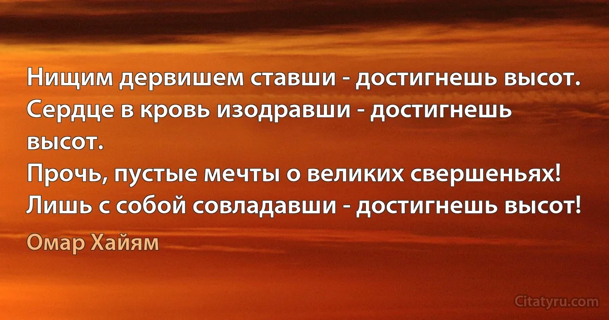 Нищим дервишем ставши - достигнешь высот.
Сердце в кровь изодравши - достигнешь высот.
Прочь, пустые мечты о великих свершеньях!
Лишь с собой совладавши - достигнешь высот! (Омар Хайям)