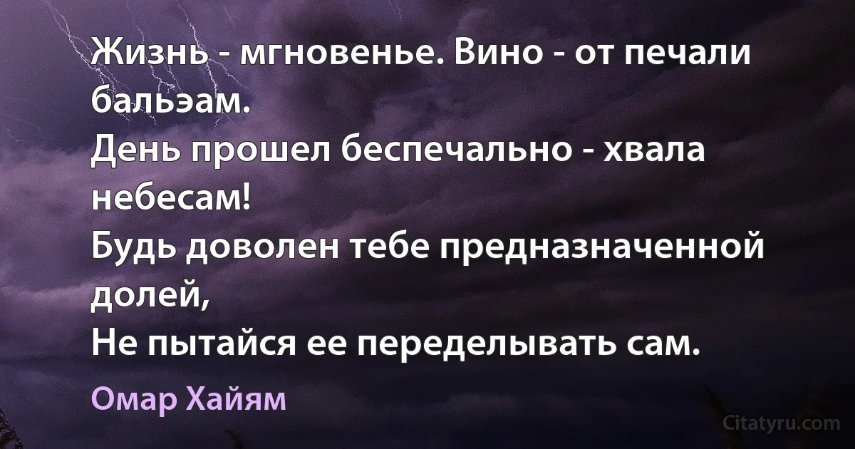 Жизнь - мгновенье. Вино - от печали бальэам.
День прошел беспечально - хвала небесам!
Будь доволен тебе предназначенной долей,
Не пытайся ее переделывать сам. (Омар Хайям)