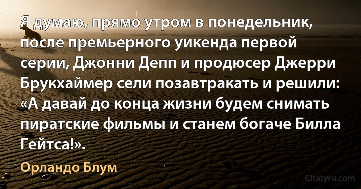 Я думаю, прямо утром в понедельник, после премьерного уикенда первой серии, Джонни Депп и продюсер Джерри Брукхаймер сели позавтракать и решили: «А давай до конца жизни будем снимать пиратские фильмы и станем богаче Билла Гейтса!». (Орландо Блум)