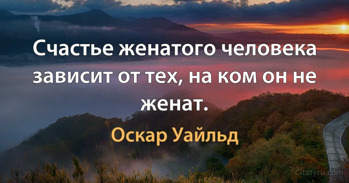 Счастье женатого человека зависит от тех, на ком он не женат. (Оскар Уайльд)