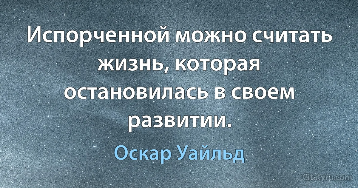 Испорченной можно считать жизнь, которая остановилась в своем развитии. (Оскар Уайльд)