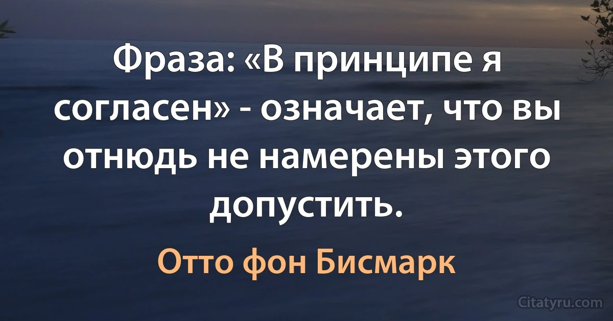 Фраза: «В принципе я согласен» - означает, что вы отнюдь не намерены этого допустить. (Отто фон Бисмарк)