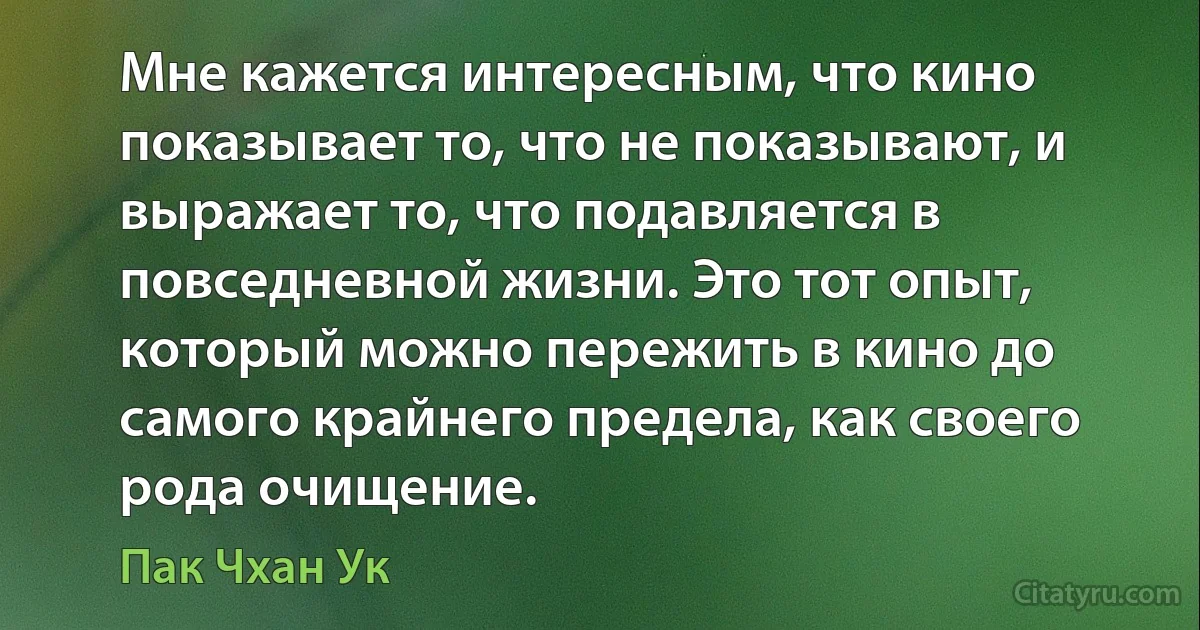 Мне кажется интересным, что кино показывает то, что не показывают, и выражает то, что подавляется в повседневной жизни. Это тот опыт, который можно пережить в кино до самого крайнего предела, как своего рода очищение. (Пак Чхан Ук)