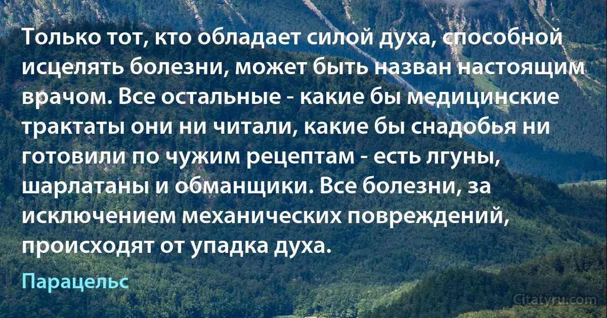 Только тот, кто обладает силой духа, способной исцелять болезни, может быть назван настоящим врачом. Все остальные - какие бы медицинские трактаты они ни читали, какие бы снадобья ни готовили по чужим рецептам - есть лгуны, шарлатаны и обманщики. Все болезни, за исключением механических повреждений, происходят от упадка духа. (Парацельс)