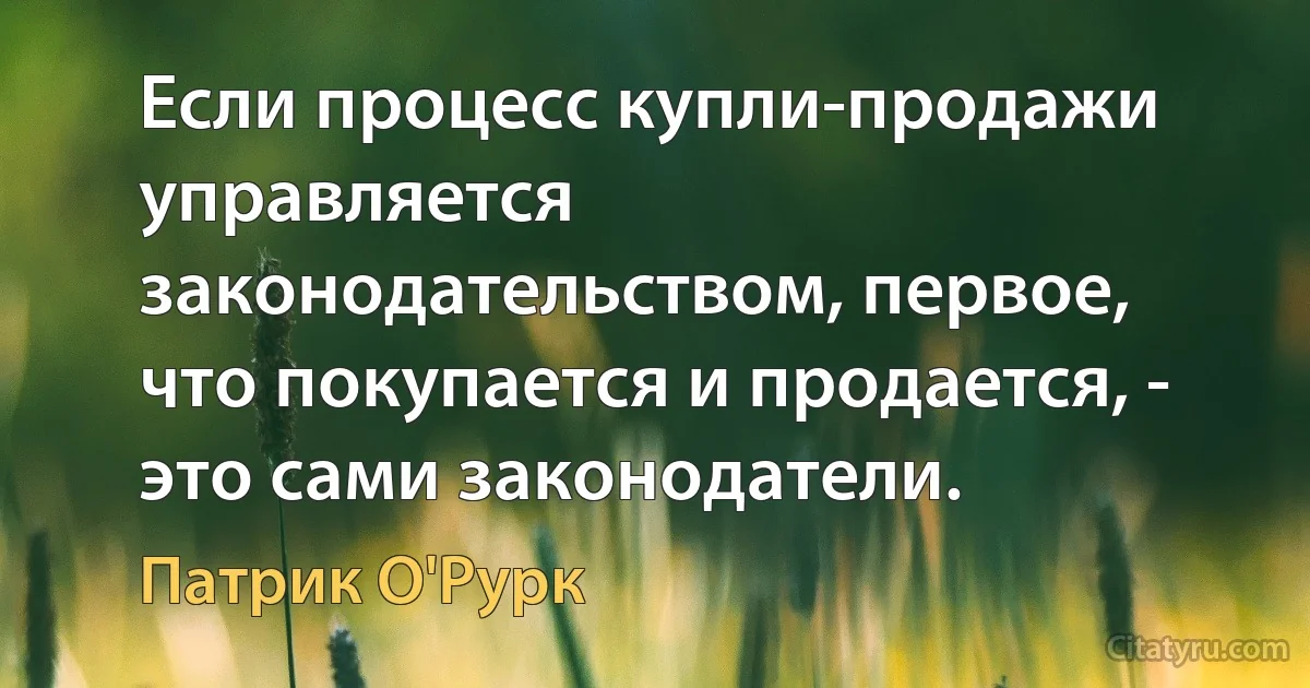 Если процесс купли-продажи управляется законодательством, первое, что покупается и продается, - это сами законодатели. (Патрик О'Рурк)