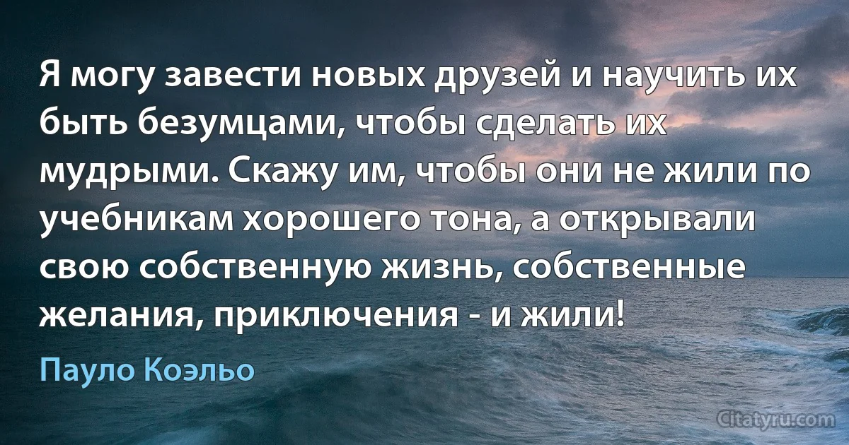 Я могу завести новых друзей и научить их быть безумцами, чтобы сделать их мудрыми. Скажу им, чтобы они не жили по учебникам хорошего тона, а открывали свою собственную жизнь, собственные желания, приключения - и жили! (Пауло Коэльо)