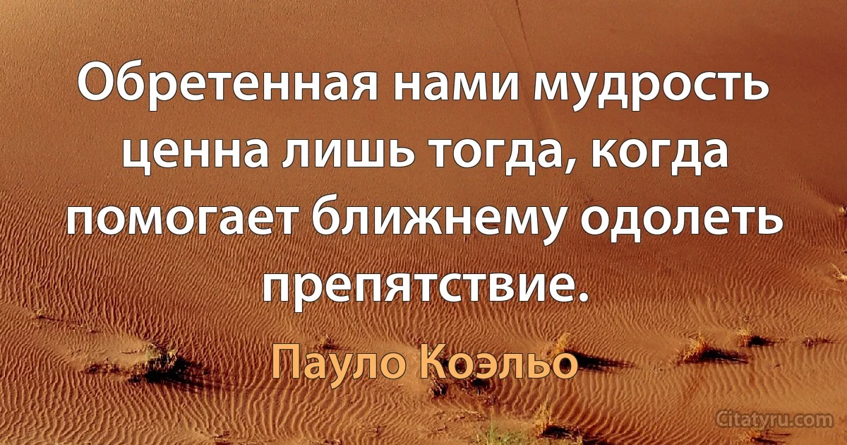 Обретенная нами мудрость ценна лишь тогда, когда помогает ближнему одолеть препятствие. (Пауло Коэльо)