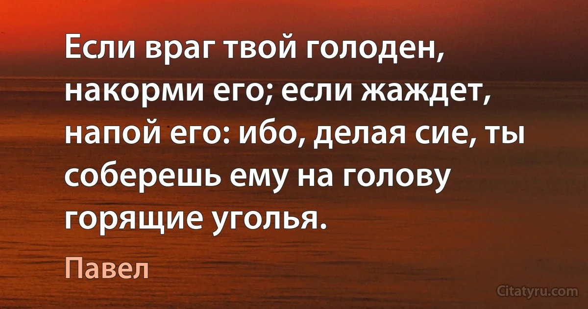 Если враг твой голоден, накорми его; если жаждет, напой его: ибо, делая сие, ты соберешь ему на голову горящие уголья. (Павел)