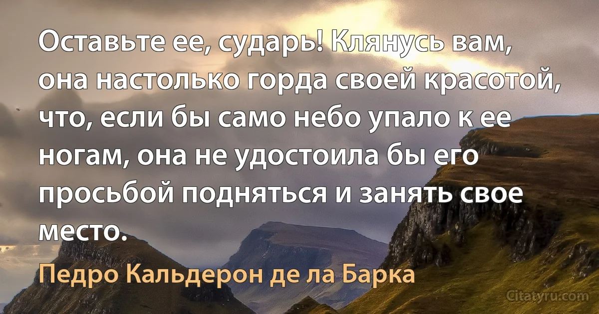 Оставьте ее, сударь! Клянусь вам, она настолько горда своей красотой, что, если бы само небо упало к ее ногам, она не удостоила бы его просьбой подняться и занять свое место. (Педро Кальдерон де ла Барка)