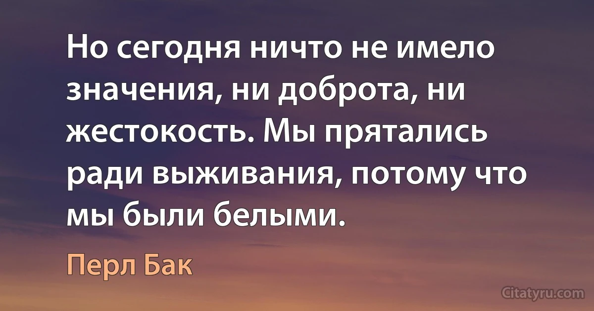 Но сегодня ничто не имело значения, ни доброта, ни жестокость. Мы прятались ради выживания, потому что мы были белыми. (Перл Бак)