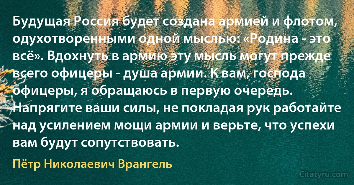 Будущая Россия будет создана армией и флотом, одухотворенными одной мыслью: «Родина - это всё». Вдохнуть в армию эту мысль могут прежде всего офицеры - душа армии. К вам, господа офицеры, я обращаюсь в первую очередь. Напрягите ваши силы, не покладая рук работайте над усилением мощи армии и верьте, что успехи вам будут сопутствовать. (Пётр Николаевич Врангель)