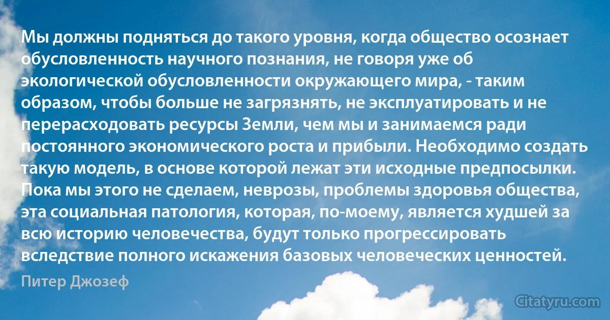 Мы должны подняться до такого уровня, когда общество осознает обусловленность научного познания, не говоря уже об экологической обусловленности окружающего мира, - таким образом, чтобы больше не загрязнять, не эксплуатировать и не перерасходовать ресурсы Земли, чем мы и занимаемся ради постоянного экономического роста и прибыли. Необходимо создать такую модель, в основе которой лежат эти исходные предпосылки. Пока мы этого не сделаем, неврозы, проблемы здоровья общества, эта социальная патология, которая, по-моему, является худшей за всю историю человечества, будут только прогрессировать вследствие полного искажения базовых человеческих ценностей. (Питер Джозеф)