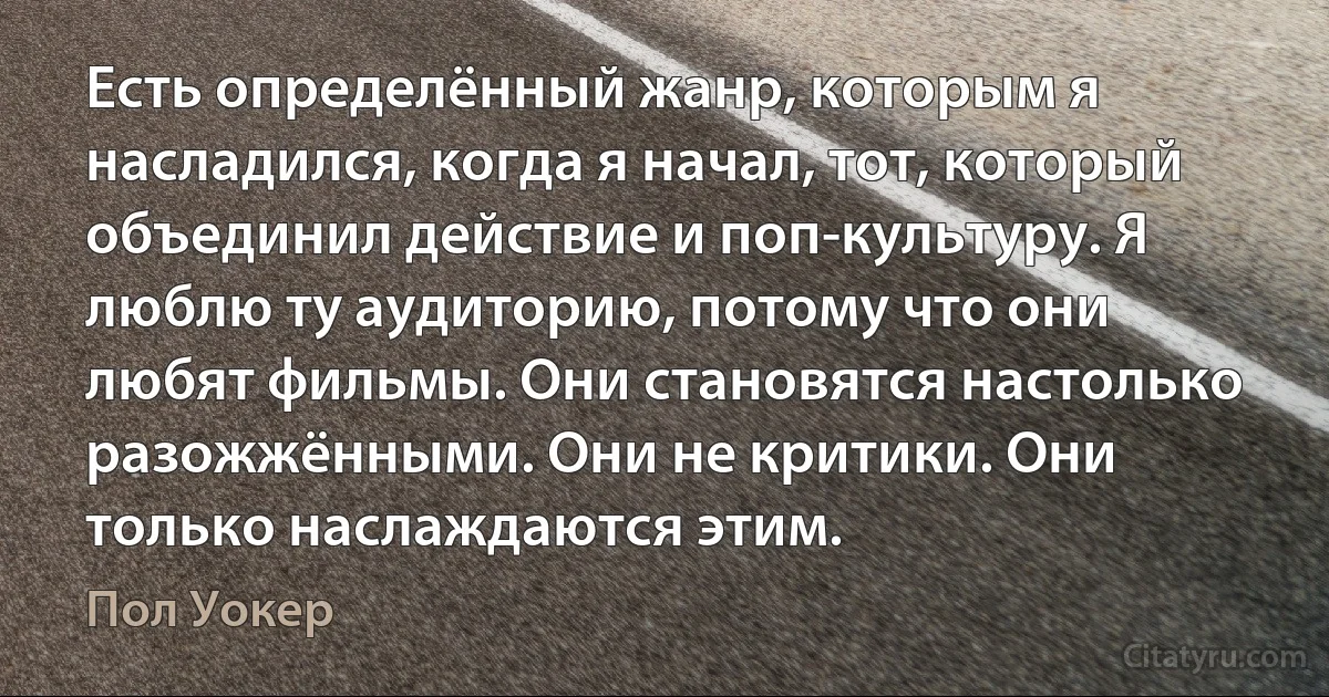 Есть определённый жанр, которым я насладился, когда я начал, тот, который объединил действие и поп-культуру. Я люблю ту аудиторию, потому что они любят фильмы. Они становятся настолько разожжёнными. Они не критики. Они только наслаждаются этим. (Пол Уокер)