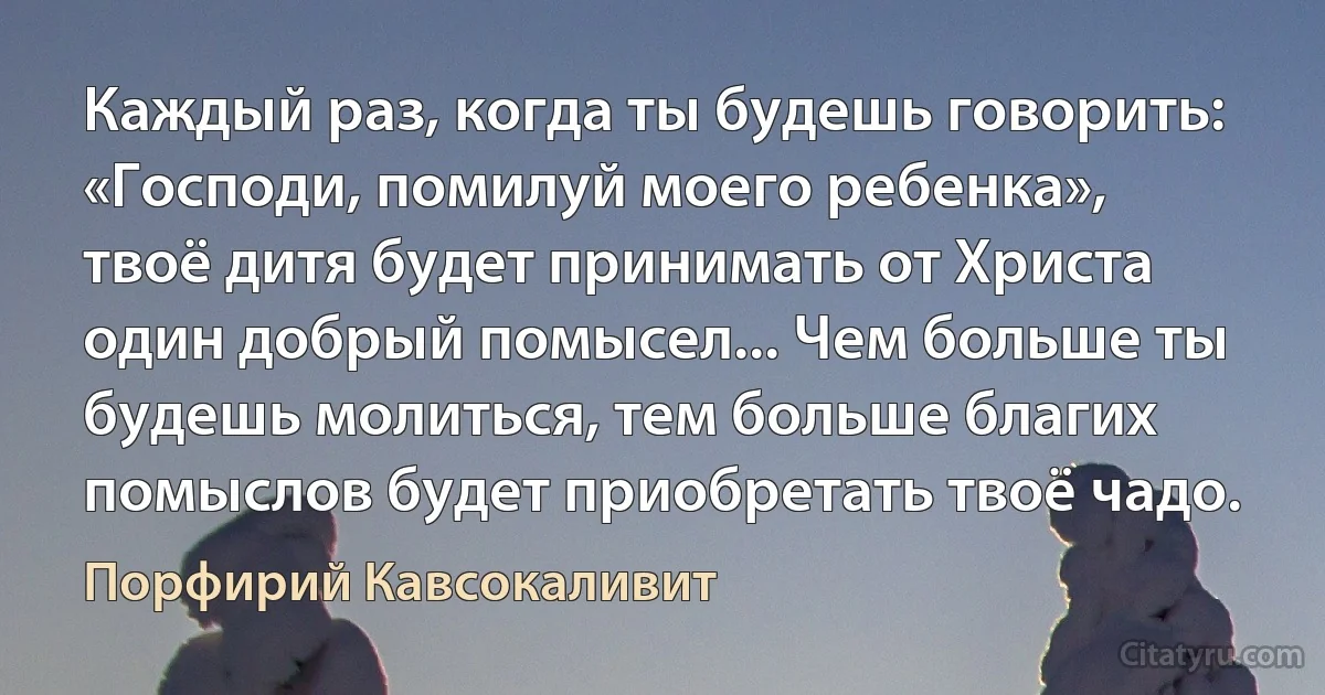 Каждый раз, когда ты будешь говорить: «Господи, помилуй моего ребенка», твоё дитя будет принимать от Христа один добрый помысел... Чем больше ты будешь молиться, тем больше благих помыслов будет приобретать твоё чадо. (Порфирий Кавсокаливит)