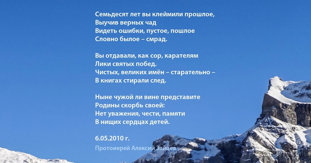 Семьдесят лет вы клеймили прошлое,
Выучив верных чад
Видеть ошибки, пустое, пошлое
Словно былое – смрад.

Вы отдавали, как сор, карателям
Лики святых побед.
Чистых, великих имён – старательно –
В книгах стирали след.

Ныне чужой ли вине представите
Родины скорбь своей:
Нет уважения, чести, памяти
В нищих сердцах детей.

6.05.2010 г. (Протоиерей Алексий Зайцев)