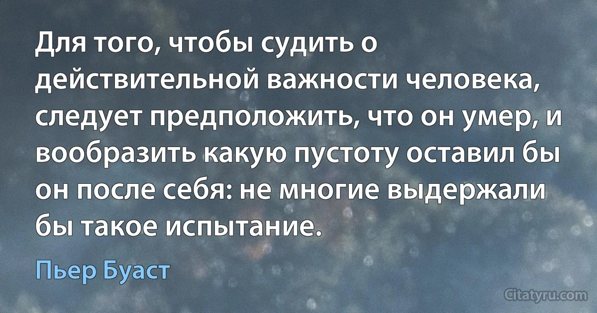 Для того, чтобы судить о действительной важности человека, следует предположить, что он умер, и вообразить какую пустоту оставил бы он после себя: не многие выдержали бы такое испытание. (Пьер Буаст)