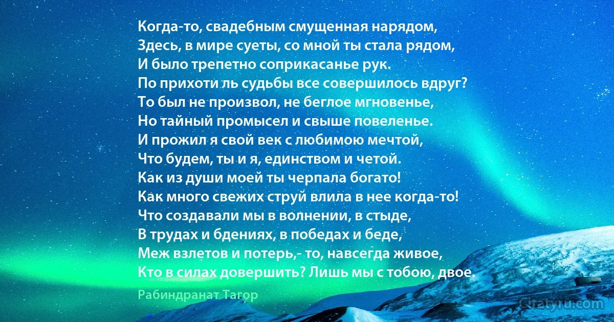 Когда-то, свадебным смущенная нарядом,
Здесь, в мире суеты, со мной ты стала рядом,
И было трепетно соприкасанье рук.
По прихоти ль судьбы все совершилось вдруг?
То был не произвол, не беглое мгновенье,
Но тайный промысел и свыше повеленье.
И прожил я свой век с любимою мечтой,
Что будем, ты и я, единством и четой.
Как из души моей ты черпала богато!
Как много свежих струй влила в нее когда-то!
Что создавали мы в волнении, в стыде,
В трудах и бдениях, в победах и беде,
Меж взлетов и потерь,- то, навсегда живое,
Кто в силах довершить? Лишь мы с тобою, двое. (Рабиндранат Тагор)