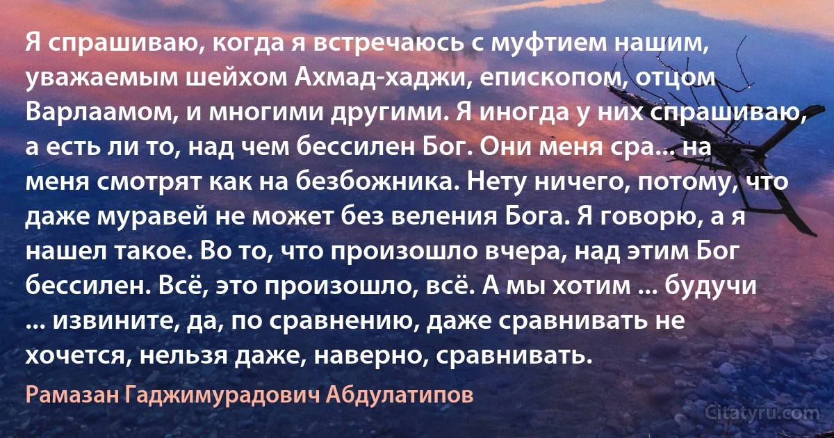 Я спрашиваю, когда я встречаюсь с муфтием нашим, уважаемым шейхом Ахмад-хаджи, епископом, отцом Варлаамом, и многими другими. Я иногда у них спрашиваю, а есть ли то, над чем бессилен Бог. Они меня сра... на меня смотрят как на безбожника. Нету ничего, потому, что даже муравей не может без веления Бога. Я говорю, а я нашел такое. Во то, что произошло вчера, над этим Бог бессилен. Всё, это произошло, всё. А мы хотим ... будучи ... извините, да, по сравнению, даже сравнивать не хочется, нельзя даже, наверно, сравнивать. (Рамазан Гаджимурадович Абдулатипов)