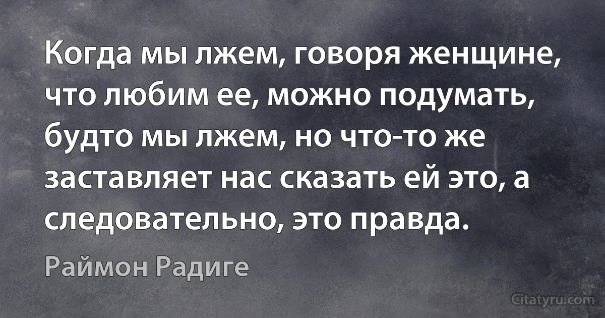 Когда мы лжем, говоря женщине, что любим ее, можно подумать, будто мы лжем, но что-то же заставляет нас сказать ей это, а следовательно, это правда. (Раймон Радиге)