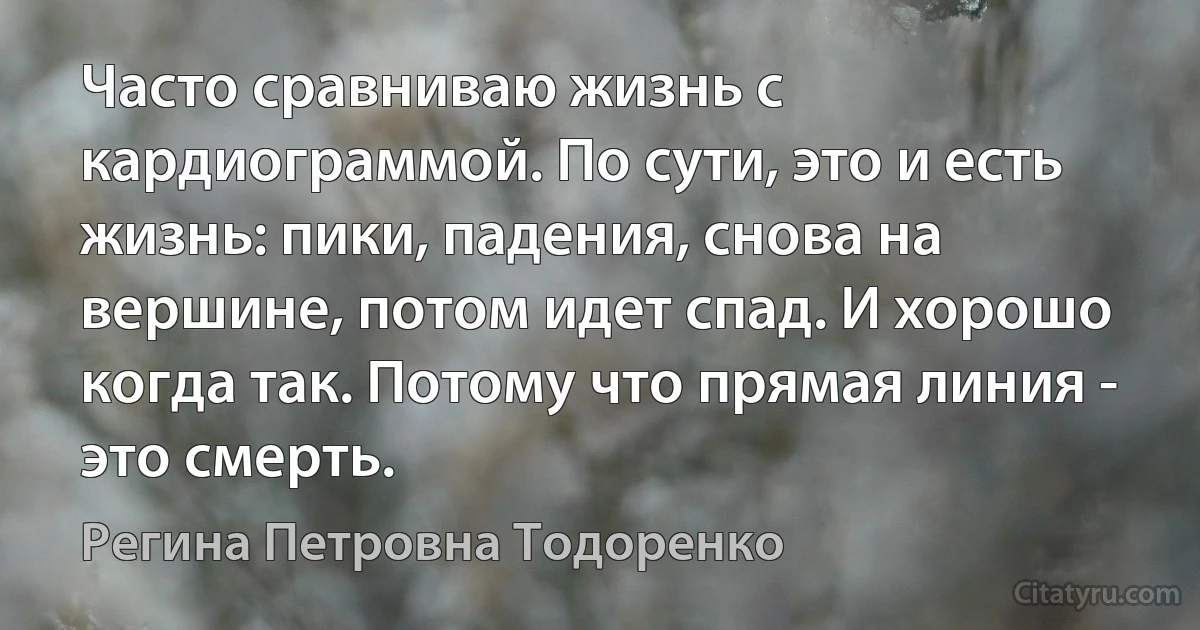 Часто сравниваю жизнь с кардиограммой. По сути, это и есть жизнь: пики, падения, снова на вершине, потом идет спад. И хорошо когда так. Потому что прямая линия - это смерть. (Регина Петровна Тодоренко)