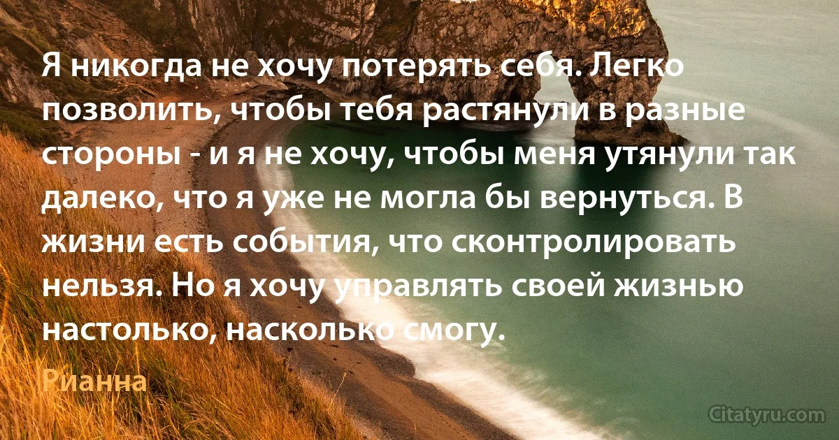 Я никогда не хочу потерять себя. Легко позволить, чтобы тебя растянули в разные стороны - и я не хочу, чтобы меня утянули так далеко, что я уже не могла бы вернуться. В жизни есть события, что сконтролировать нельзя. Но я хочу управлять своей жизнью настолько, насколько смогу. (Рианна)