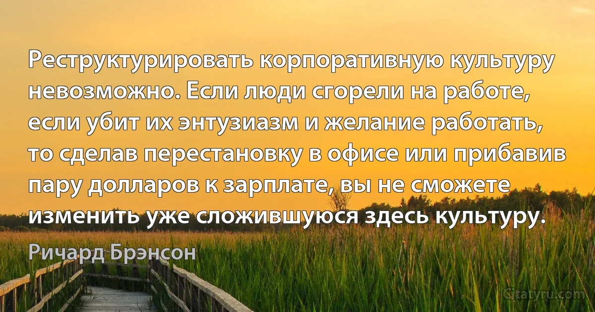 Реструктурировать корпоративную культуру невозможно. Если люди сгорели на работе, если убит их энтузиазм и желание работать, то сделав перестановку в офисе или прибавив пару долларов к зарплате, вы не сможете изменить уже сложившуюся здесь культуру. (Ричард Брэнсон)