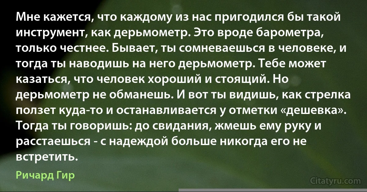 Мне кажется, что каждому из нас пригодился бы такой инструмент, как дерьмометр. Это вроде барометра, только честнее. Бывает, ты сомневаешься в человеке, и тогда ты наводишь на него дерьмометр. Тебе может казаться, что человек хороший и стоящий. Но дерьмометр не обманешь. И вот ты видишь, как стрелка ползет куда-то и останавливается у отметки «дешевка». Тогда ты говоришь: до свидания, жмешь ему руку и расстаешься - с надеждой больше никогда его не встретить. (Ричард Гир)