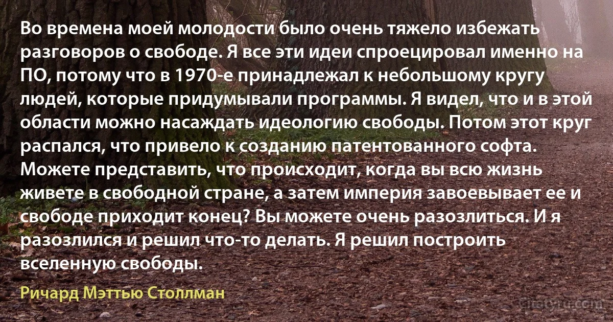 Во времена моей молодости было очень тяжело избежать разговоров о свободе. Я все эти идеи спроецировал именно на ПО, потому что в 1970-е принадлежал к небольшому кругу людей, которые придумывали программы. Я видел, что и в этой области можно насаждать идеологию свободы. Потом этот круг распался, что привело к созданию патентованного софта. Можете представить, что происходит, когда вы всю жизнь живете в свободной стране, а затем империя завоевывает ее и свободе приходит конец? Вы можете очень разозлиться. И я разозлился и решил что-то делать. Я решил построить вселенную свободы. (Ричард Мэттью Столлман)