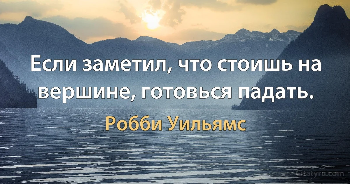 Если заметил, что стоишь на вершине, готовься падать. (Робби Уильямс)