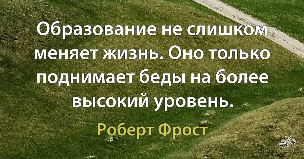 Образование не слишком меняет жизнь. Оно только поднимает беды на более высокий уровень. (Роберт Фрост)