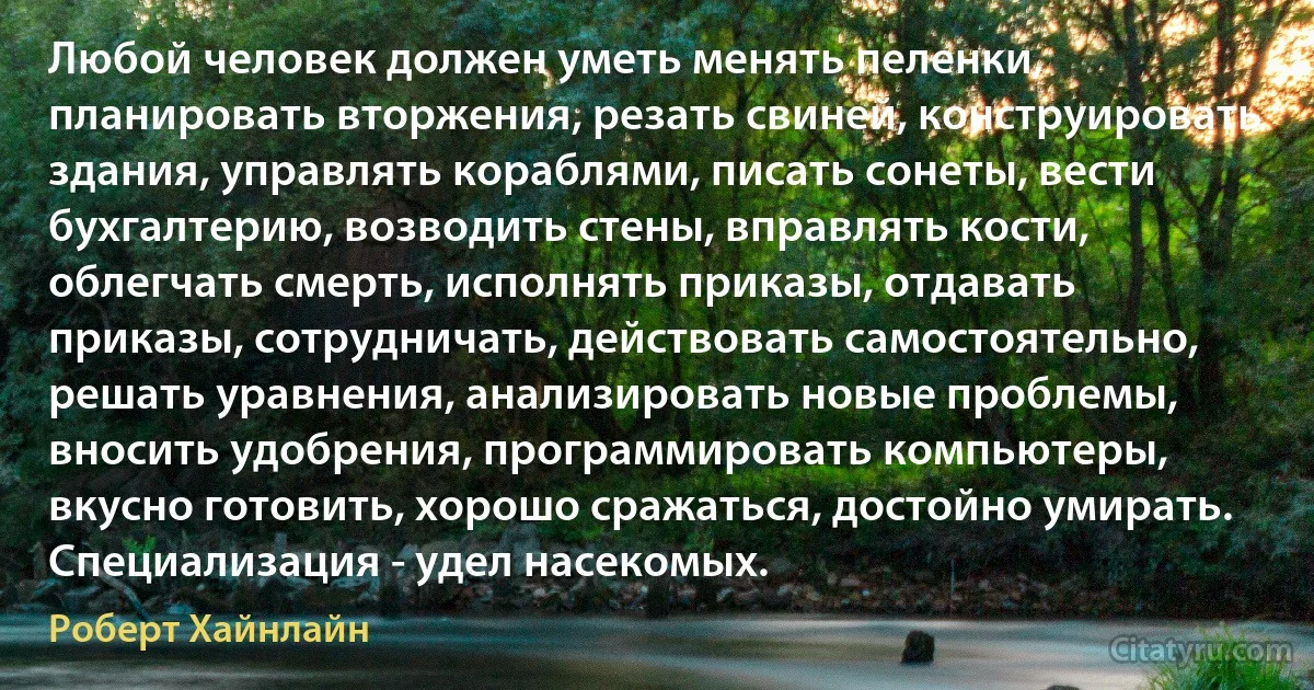 Любой человек должен уметь менять пеленки, планировать вторжения, резать свиней, конструировать здания, управлять кораблями, писать сонеты, вести бухгалтерию, возводить стены, вправлять кости, облегчать смерть, исполнять приказы, отдавать приказы, сотрудничать, действовать самостоятельно, решать уравнения, анализировать новые проблемы, вносить удобрения, программировать компьютеры, вкусно готовить, хорошо сражаться, достойно умирать. Специализация - удел насекомых. (Роберт Хайнлайн)