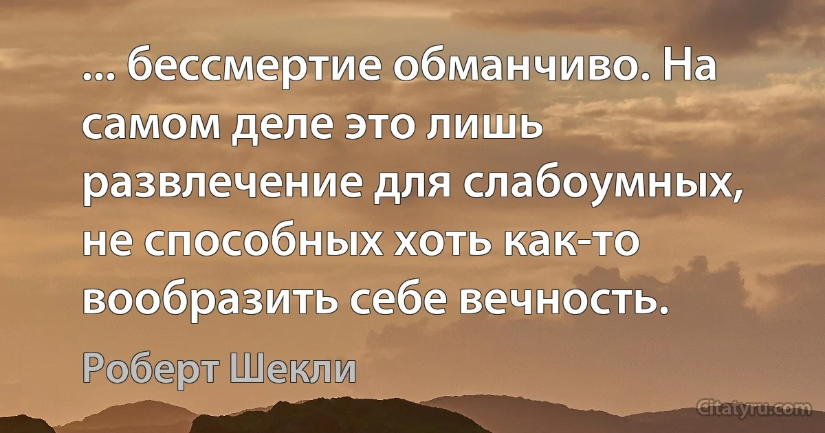 ... бессмертие обманчиво. На самом деле это лишь развлечение для слабоумных, не способных хоть как-то вообразить себе вечность. (Роберт Шекли)