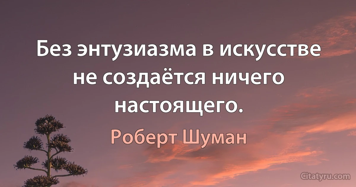 Без энтузиазма в искусстве не создаётся ничего настоящего. (Роберт Шуман)